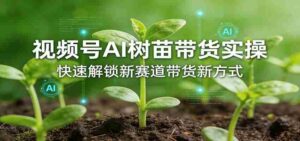 视频号AI树苗带货实操，快速解锁新赛道带货新方式-智培资源网