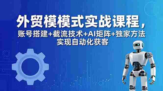 （18367期）外贸新模式实战课程-更新5月，账号搭建+截流技术+AI矩阵+独家方法实现自动化获客-智培资源网