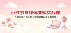 小红书自媒体变现实战课：合规运营开店上架，AI文案直播配置全套落地-智培资源网