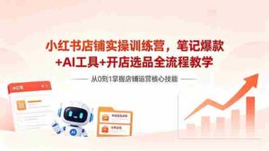 （18515期）小红书店铺实操训练营，笔记爆款+AI工具+开店选品全流程教学-智培资源网