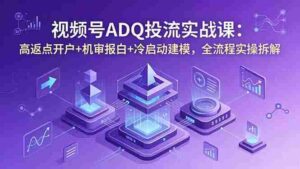 （18623期）视频号ADQ投流实战课：高返点开户+机审报白+冷启动建模，全流程实操拆解-智培资源网