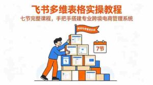 （18878期）飞书多维表格实操教程，七节完整课程，手把手搭建专业跨境电商管理系统-智培资源网